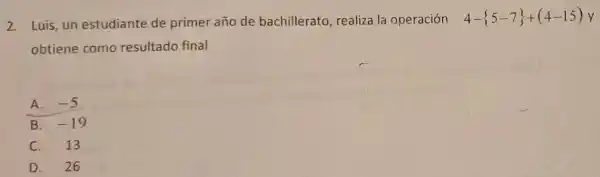 2.Luis,un estudiante de primer año de bachillerato, realiza la operación 4- 5-7 +(4-15)y
obtiene como resultado final
A. -5
C. 13
D. 26