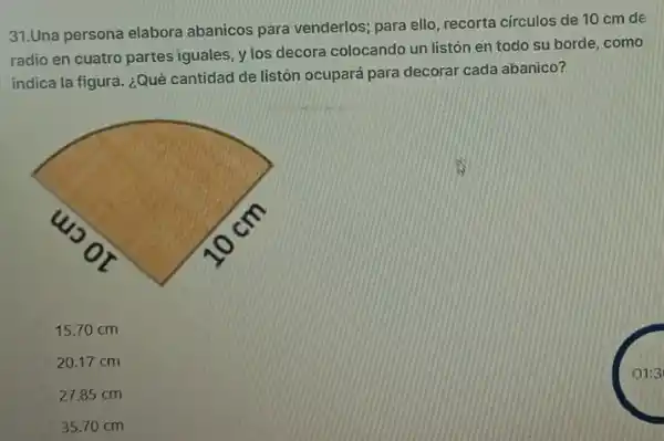 31.Una persona elabora abanicos para venderlos para ello, recorta círculos de 10 cm de
radio en cuatro partes iguales, y los decora colocando un listón en todo su borde, como
indica la figura. ¿Qué cantidad de listón ocupará para decorar cada abanico?
15.70 cm
20.17 cm
27.85 cm
35.70 cm