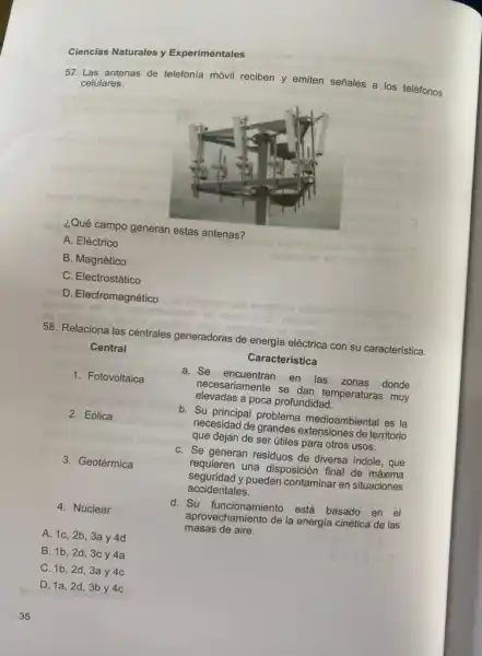 35
Ciencias Naturales y Experimentales
57. Las antenas de telefonía móvil reciben y emiten señales a los teléfonos celulares.
¿Qué campo generan estas antenas?
A. Eléctrico
B. Magnético
C. Electrostático
D. Electromagnético
58. Relaciona las centrales generadoras de energia eléctrica con su característica.
Central
Característica
1. Fotovoltaica
a. Se encuentran
en las zonas donde
elevadas a poca profundidad.
necesariamente se dan temperaturas muy
2. Eólica
b. Su principal problema medioambiental es la
necesidad de
que dejan de ser útiles para otros usos.
3. Geotérmica
C. Se generan residuos de diversa indole, que
requieren una disposición final de máxima
accidentales.
seguridad y pueden contaminar en situaciones
4. Nuclear
A. 1c, 2b, 3a y 4d
d. Su está basado
en el
masas de aire.
aprovechamiento de la energia cinética de las
B. 1b,2d 3c y4a
C. 1b, 2d, 3a y 4c
D. 1a, 2d, 3b y 4c