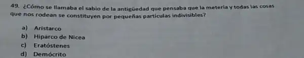 49. ¿Cómo se llamaba el sabio de la antigüedad que pensaba que la metería y todas las cosas
que nos rodean se constituyen por pequeñas partículas indivisibles?
a) Aristarco
b) Hiparco de Nicea
c) Eratóstenes
d) Demócrito