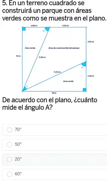 5. En un terreno cuadrado se
construirá un parque con áreas
verdes como se muestra en el plano.
De acuerdo con el plano , ¿cuánto
mide el ángulo A?
70^circ 
50^circ 
20^circ 
60^circ