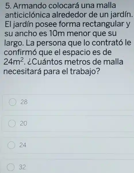 5.Armando colocará una malla
anticiclónica alrededor de un jardín.
El jardín posee forma rectangular y
su ancho es 10m menor que su
largo. La persona que lo contrató le
confirm sque el espacio es de
24m^2 . ¿Cuántos metros de malla
necesitará para el trabajo?
28
20
24
32