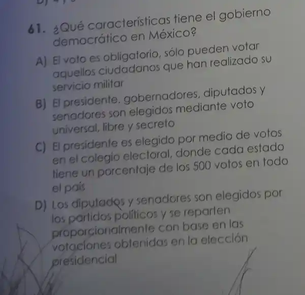 61. ¿Qué características tiene el gobierno
democrático en México?
A) El voto es obligatorio, sólo pueden votar
aquellos que han realizado su
servicio militar
B) El presidente , gobernadores , diputados y
senadores son elegidos mediante voto
universal, libre y secreto
C) El presidente es elegido por medio de votos
en el colegio electoral, donde cada estado
tiene un porcentaje de los 500 votos en todo
el país
D) Los diputadps y senadores son elegidos por
los partidos politicos y se reparten
proporcionalmente con base en las
votaciones obtenidas en la elección
presidencial