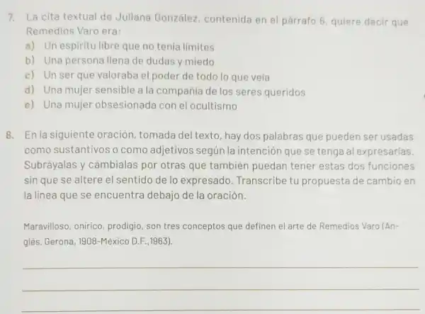 7. La cita textual de Juliana González contenida en el párrafo 6, quiere decir que
Remedios Varo era:
a) Un espiritu libre que no tenía límites
b) Una persona llena de dudas y miedo
c) Un ser que valoraba el poder de todo lo que veía
d) Una mujer sensible a la compañía de los seres queridos
e) Una mujer obsesionada con el ocultismo
8. En la siguiente oración, tomada del texto, hay dos palabras que pueden ser usadas
como sustantivos o como adjetivos según la intención que se tenga al expresarlas.
Subráyalas y cámbialas por otras que también puedan tener estas dos funciones
sin que se altere el sentido de lo expresado . Transcribe tu propuesta de cambio en
la línea que se encuentra debajo de la oración.
Maravilloso, onirico prodigio, son tres conceptos que definen el arte de Remedios Varo (An-
glés, Gerona , 1908-México D.F.,1963}.
__