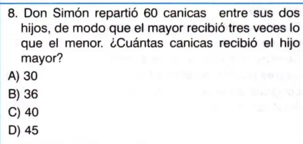 8. Don Simón repartió 60 canicas entre sus dos
hijos, de modo que el mayor recibió tres veces lo
que el menor ¿Cuántas canicas recibió el hijo
mayor?
A) 30
B) 36
C) 40
D) 45