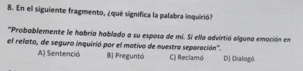 8. En el siguiente fragmento, ¿qué significa la palabra inquirió?
"Probablemente le habría hablado a su esposa de mí. Si ella advirtió alguna emoción en
el relato, de seguro inquirió por el motivo de nuestra separación".
A) Sentenció
B) Preguntó
C) Reclamó
D) Dialogó