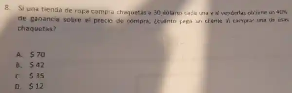 8. Si una tienda de ropa compra chaquetas a 30 dólares cada una y al venderlas obtiene un 40% 
de ganancia sobre el precio de compra , ¿cuánto paga un cliente al comprar una de esas
chaquetas?
A. 70
B. 42
C. 35
D. 12