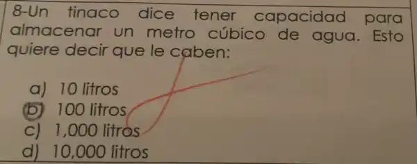 8-Un tinaco dice tener capacidad para
almacenar un metro cúbico de agua. Esto
quiere decir que le caben:
a) 10 litros
(b) 100 litros
C) 1,000 litros
d) 10,000 litros