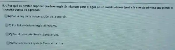 9.- ¿Por qué es posible suponer que la energía térmica que gana el agua en un calorímetro es Igual a la energía térmica que pierde la
muestra que se va a probar?
A) Por la Ley de la conservación de la energía.
B) Por la Ley de la energia convectiva.
C) Por el calor latente entre sustancias.
D) Por la tercera Ley de la Termodinámica.