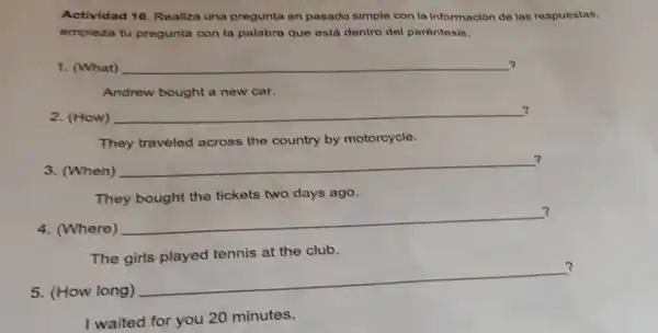 Actividad 16, Realiza una pregunta en pasado simple con la Información de las respuestas.
empleza tu pregunta con la palabra que está dentro del parentesis.
1. (What)
__
Andrew bought a new car.
2. (How)
__ ?
They traveled across the country by motorcycle.
3. (When)
__ 7
They bought the tickets two days ago.
4. (Where)
__
?
The girls played tennis at the club.
5. (How long)
__
?
I waited for you 20 minutes.