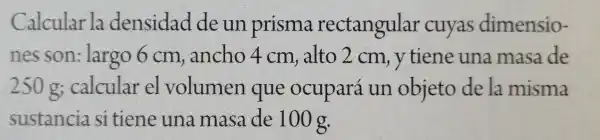 Calcular la densidad de un prisma rectangular cuyas dimensio-
nes son:largo 6 cm , ancho 4cm , alto 2 cm , y tiene una masa de
250 calcular el volumen que ocupará un objeto de la misma
sustancia sitiene una masa de 100 g.