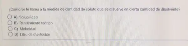 ¿Como se le llama a la medida de cantidad de soluto que se disuelve en cierta cantidad de disolvente?
A) Solubilidad
B) Rendimiento teórico
C) Molaridad
D) Litro de disolución