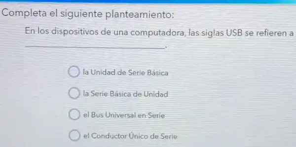 Completa el siguiente planteamie nto:
En los dispositivos de una computadora , las siglas USB se refieren a
la Unidad de Serie Básica
la Serie Básica de Unidad
el Bus Universal en Serie
el Conductor Unico de Serie