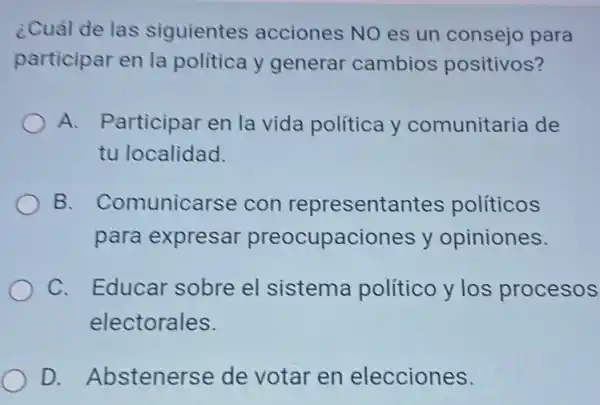 ¿Cuál de las siguientes acciones NO es un consejo para
participar en la política y generar cambios positivos?
A. Participar en la vida política y comunitaria de
tu localidad.
B. Comunicarse con representantes políticos
para expresar preocupaciones y opiniones.
C. Educar sobre el sistema político y los procesos
electorales.
D. Abstenerse de votar en elecciones.