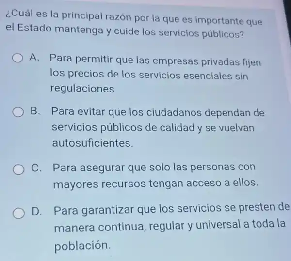 ¿Cuál es la principal razón por la que es importante que
el Estado mantenga y cuide los servicios públicos?
A. Para permitir que las empresas privadas fijen
los precios de los servicios esenciales sin
regulaciones.
B. Para evitar que los ciudadanos dependan de
servicios públicos de calidad y se vuelvan
autosuficientes.
C. Para asegurar que solo las personas con
mayores recursos tengan acceso a ellos.
D. Para garantizar que los servicios se presten de
manera continua , regular y universal a toda la
población.