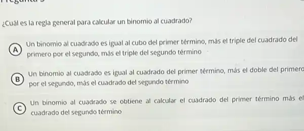 ¿Cuál es la regla general para calcular un binomio al cuadrado?
A )
Un binomio al cuadrado es igual al cubo del primer término, más el triple del cuadrado del
primero por el segundo más el triple del segundo término
B
Un binomio al cuadrado es igual al cuadrado del primer término, más el doble del primero
por el segundo, más el cuadrado del segundo término
C
Un binomio al cuadrado se obtiene al calcular el cuadrado del primer término más el
cuadrado del segundo término