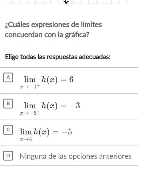 ¿Cuáles expresiones ; de límites
concuerd an con la gráfica?
Elige todas las respuestas adecuadas:
A
lim _(xarrow -1^+)h(x)=6
A
B II
lim _(xarrow -5^-)h(x)=-3
II
lim _(xarrow 4)h(x)=-5
D Ninguna de las opciones anteriores