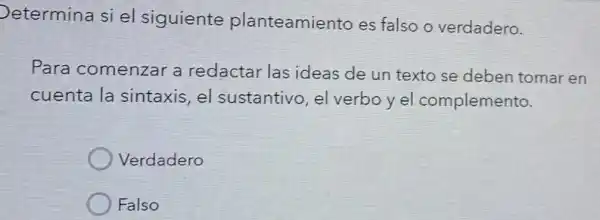 Determina si el siguiente planteamiento es falso o verdadero.
Para comenzar a redactar las ideas de un texto se deben tomar en
cuenta la sintaxis, el sustantivo, el verboyel complemento.
Verdadero
Falso