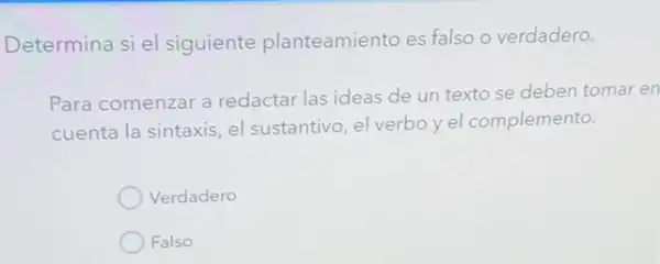 Determina si el siguiente planteamiento es falso o verdadero.
Para comenzar a redactar las ideas de un texto se deben tomar en
cuenta la sintaxis, el sustantivo, el verbo yel complemento.
Verdadero
Falso