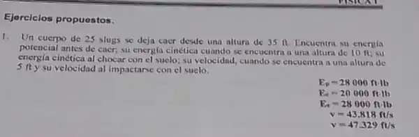 Ejerciclos propuestos.
1. Un cuerpo de 25 slugs se deja caer desde una altura de 35 R Encuentra su energla
potencial antes de caer su energia cinética cunndo se encuentra a una altura de 10 n:su
energia cinética al chocar con el suelo; su velocidnd cuando se encuentra a una altura de
5 fty su velocidnd al impactarse con el suelo.
E_(p)=28000ftcdot lb
E_(t)=20000ft.lb
E_(t)=28000ftcdot lb
v=43.818ft/s
v=47.329ft/s