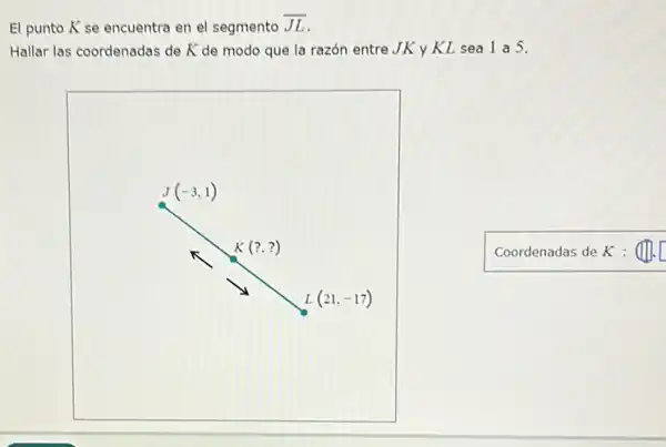 El punto K se encuentra en el segmento overline (JL)
Hallar las coordenadas de K de modo que la razón entre JK y KL sea 1 a 5.
Coordenadas de K : (II. [