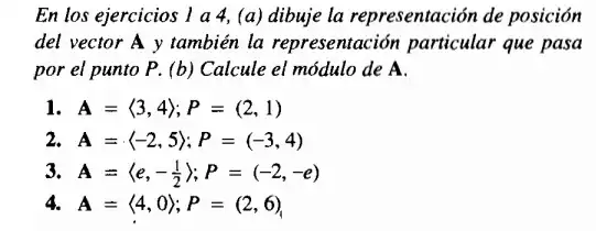 En los ejercicios 1 a 4, (a) dibuje la representación de posición
del vector A y también la representación particular que pasa
por el punto P. (b) Calcule el módulo de A.
I A=langle 3,4rangle ;P=(2,1)
2 A=langle -2,5rangle ;P=(-3,4)
3. A=langle e,-(1)/(2)rangle ;P=(-2,-e)
4. A=langle 4,0rangle ;P=(2,6)