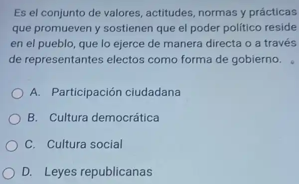 Es el conjunto de valores, actitudes , normas y prácticas
que promueven y sostienen que el poder político reside
en el pueblo, que lo ejerce de manera directa o a través
de representantes electos como forma de gobierno.
A. Participación ciudadana
B. Cultura democrática
C. Cultura social
D. Leyes republicanas