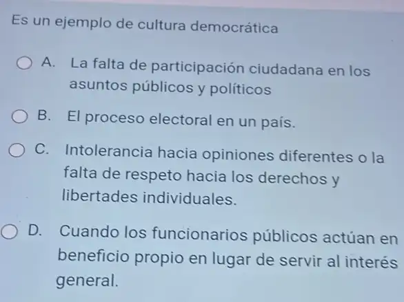 Es un ejemplo de cultura democrática
A. La falta de participación ciudadana en los
asuntos públicos y políticos
B. El proceso electoral en un país.
C. Intolerancia hacia opiniones diferentes o la
falta de respeto hacia los derechos y
libertades individuales.
D. Cuando los funcionarios públicos actúan en
beneficio propio en lugar de servir al interés
general.