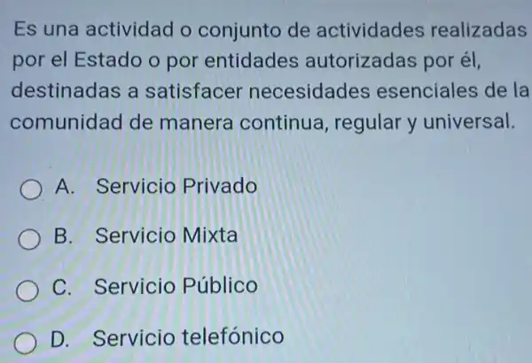 Es una actividad o conjunto de actividades realizadas
por el Estado o por entidades autorizadas por él,
destinadas a satisfacer necesidades esenciales de la
comunidad de manera continua , regular y universal.
A. Servicio Privado
B. Servicio Mixta
C. Servicio Público
D. Servicio telefónico