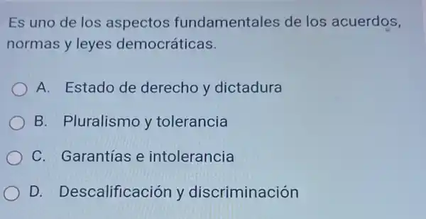 Es uno de los aspectos fundamentales de los acuerdos,
normas y leyes democráticas.
A. Estado de derecho y dictadura
B. Pluralismo y tolerancia
C. Garantías e intolerancia
D Descalificación y discriminación