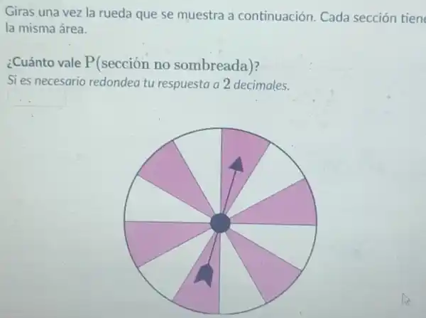 Giras una vez la rueda que se muestra a continuación. Cada sección tien
la misma área.
¿Cuánto vale P(sección no sombreada)?
Si es necesario redondea tu respuesta a 2 decimales.
square