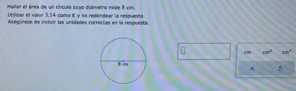 Hallar el área de un circulo cuyo diámetro mide 8 cm.
Utilizar el valor 3.14 como pi  y no redondear la respuesta.
Asegúrese de incluir las unidades correctas en la respuesta.
square