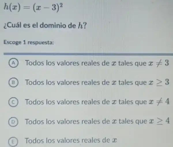 h(x)=(x-3)^2
¿Cuál es el dominio de h?
Escoge 1 respuesta:
A Todos los valores reales de x tales que xneq 3
B Todos los valores reales de x tales que xgeqslant 3
C ) Todos los valores reales de x tales que xneq 4
D ) Todos los valores reales de x tales que xgeqslant 4
E Todos los valores reales de x