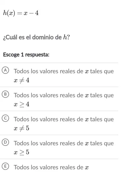 h(x)=x-4
¿Cuál es el dominio de h?
Escoge 1 respuesta:
A Todos los valores reales de x tales que
xneq 4
B Todos los valores reales de x tales que
xgeqslant 4
(C) Todos los valores reales de x tales que C
xneq 5
D . Todos los valores reales de x tales que
xgeqslant 5
E Todos los valores reales de x