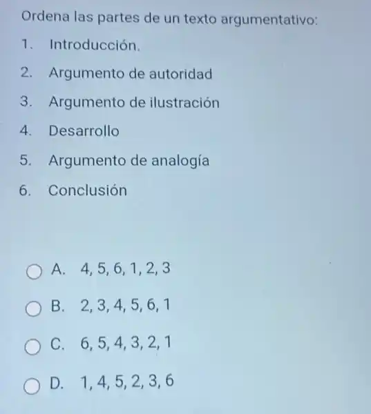 Ordena las partes de un texto argumentativo:
1. Introducción.
2. Argumento de autoridad
3. Argumento de ilustración
4. Desarrollo
5. Argumento de analogía
6. Conclusión
A. 4,5,61,2,3
B. 2,3,4 , 5,6,1
C. 6,5,43,2,1
D. 1,4,52,3,6