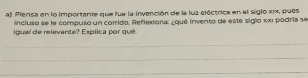 a) Piensa en lo importante que fue la invención de la luz eléctrica en el siglo xix, pues
incluso se le compuso un corrido. Reflexiona: ¿qué invento de este siglo xxi podría se
igual de relevante? Explica por qué.
__