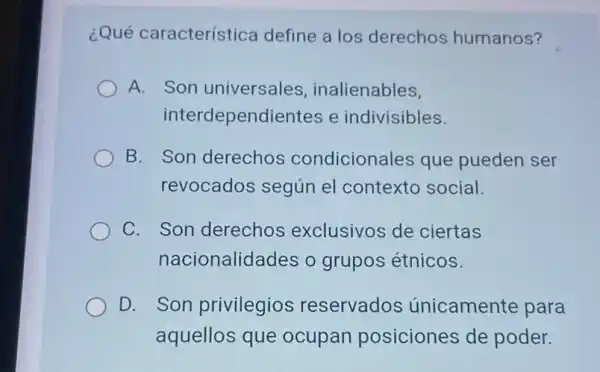 ¿Qué característica define a los derechos humanos?
A. Son universales , inalienables,
interdependiente s e indivisibles.
B. Son derechos condicionales que pueden ser
revocados según el contexto social.
C. Son derechos exclusivos de ciertas
nacionalidades o grupos étnicos.
D. Son privilegios reservados únicamente para
aquellos que ocupan posiciones de poder.