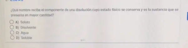 ¿Qué nombre recibe el componente de una disolución cuyo estado fisico se conserva y es la sustancia que se
presenta en mayor cantidad?
A) Soluto
B) Disolvente
C) Agua
D) Soluble