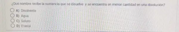 ¿Qué nombre recibe la sustancia que se disuelve y se encuentra en menor cantidad en una disolución?
A) Disolvente
B) Agua
C) Soluto
D) Etanol