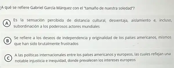 A qué se refiere Gabriel García Márquez con el "tamaño de nuestra soledad"?
A
subordinación a los poderosos actores mundiales
Es la sensación percibida de distancia cultural desventaja, aislamiento e incluso,
B )
Se refiere a los deseos de independencia y originalidad de los paises americanos, mismos
que han sido brutalmente frustrados
C
A las politicas internacionales entre los paises americanos y europeos, las cuales reflejan una
notable injusticia e inequidad donde prevalecen los intereses europeos