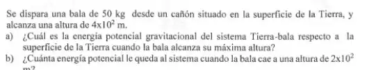 Se dispara una bala de 50 kg desde un cañon situado en la superficie de la Tierra, y
alcanza una altura de 4times 10^2m.
a) ¿Cuál es la energia potencial gravitacional del sistema Tierra-bala respecto a la
superficie de la Tierra cuando la bala alcanza su máxima altura?
b) ¿Cuánta energia potencial le queda al sistema cuando la bala cae a una altura de 2times 10^2
mo