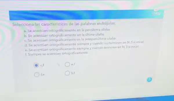 Selecciona las características de las palabras esdrújulas.
a. Se acentúan ortográficamente en la penúltima silaba.
b. Se acentúan ortográficamente en la última silaba.
c. Se acentúan ortográficamente en la antepenúltima silaba.
d. Se acentúan ortográficamente siempre y cuando no terminen en N, So vocal.
e. Se acentúan ortográficamente siempre y cuando terminen en N.So vocal.
f. Siempre se acentúan ortográficamente.
C
cf
e,f
f,e
b,f
uveg