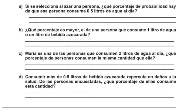 a) Si se selecciona al azar una persona , ¿qué porcentaje de probabilidad hay
de que esa persona consuma 0.5 litros de agua al día?
__
b) ¿Qué porcentaje es mayor, el de una persona que consume 1 litro de agua
un litro de bebida azucarada?
__
c) María es una de las personas que consumen 2 litros de agua al día, ¿qué
porcentaje de personas consumen la misma cantidad que ella?
__
d) Consumir más de 0.5 litros de bebida azucarada repercute en daños a la
salud. De las personas encuestadas, ¿qué porcentaje de ellas consume
esta cantidad?
__