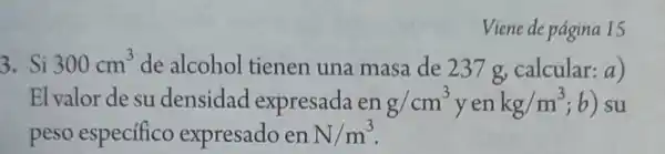 Viene de pagina 15
3. Si 300cm^3 de alcohol tienen una masa de 237g calcular:a)
El valor de su densidad expresada en g/cm^3 yen kg/m^3 ; b ) su
peso especifico expresado en N/m^3