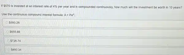 570 is invested at an interest rate of 4%  per year and is compounded cont continuously, how much will the investment be worth in 10 years?
Use the continuous compound Interest formula: A=Pe^rt.
 593.26
 655.66
 726.74
 850.34