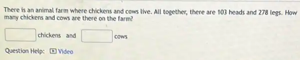 There is an animal farm where chickens and cows live. All together,there are 103 heads and 278 legs. How
many chickens and cows are there on the farm?
square  chickens and square  cows
Question Help: Video