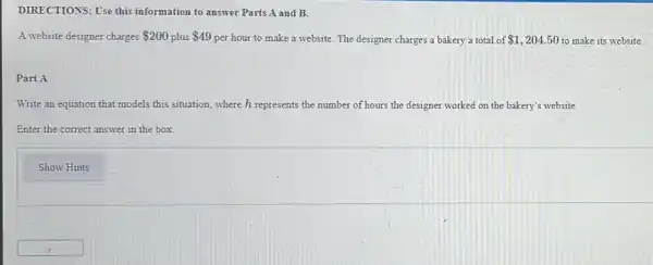 DIRECTIONS: Use this information to answer Parts A and B.
A website designer charges 200 plus 49 per hour to make a website. The designer charges a bakery a total of 1,204.50 to make its website.
Part A
Write an equation that models this situation, where h represents the number of hours the designer worked on the bakery's website.
Enter the correct answer in the box
Show Hints
square