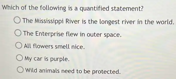 Which of the following is a quantified statement?
The Mississippi River is the longest river in the world.
The Enterprise flew in outer space.
All flowers smell nice.
My car is purple.
Wild animals need to be protected.