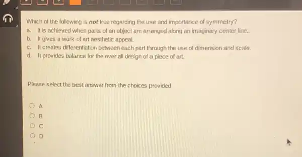 Which of the following is not true regarding the use and importance of symmetry?
a. It is achieved when parts of an object are arranged along an imaginary center line.
b. It gives a work of art aesthetic appeal.
c. It creates differentiation between each part through the use of dimension and scale.
d. It provides balance for the over all design of a piece of art.
Please select the best answer from the choices provided
A
B
c
D