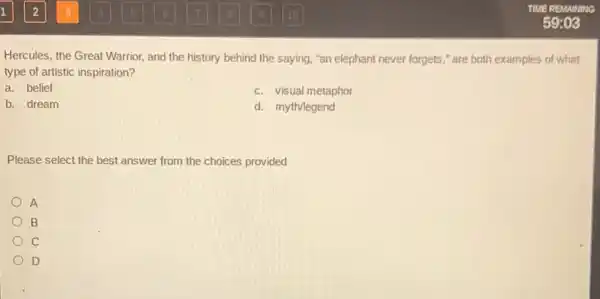 Hercules, the Great Warrior and the history behind the saying, "an elephant never forgets," are both examples of what
type of artistic inspiration?
a. belief
c. visual metaphor
b. dream
d. myth/legend
Please select the best answer from the choices provided
A
B
c
D